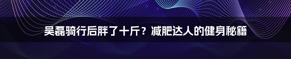 吴磊骑行后胖了十斤？减肥达人的健身秘籍