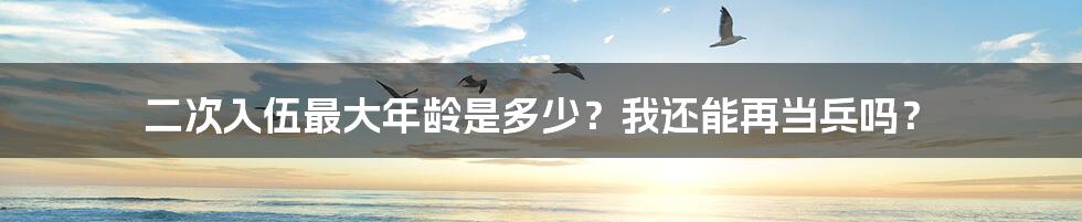 二次入伍最大年龄是多少？我还能再当兵吗？