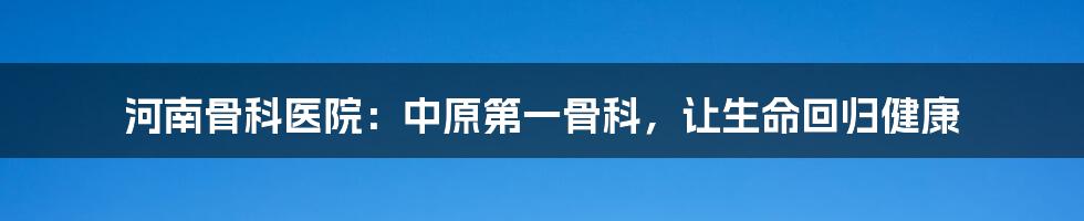 河南骨科医院：中原第一骨科，让生命回归健康