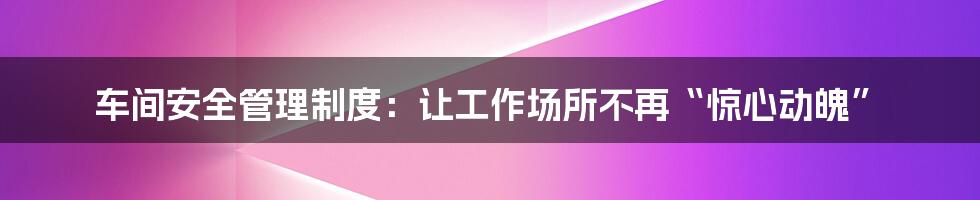 车间安全管理制度：让工作场所不再“惊心动魄”