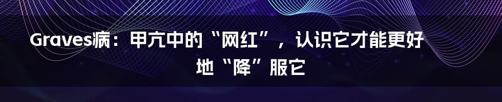 Graves病：甲亢中的“网红”，认识它才能更好地“降”服它