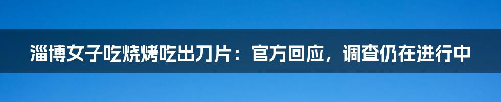 淄博女子吃烧烤吃出刀片：官方回应，调查仍在进行中