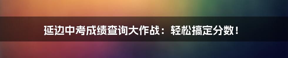 延边中考成绩查询大作战：轻松搞定分数！