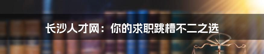 长沙人才网：你的求职跳槽不二之选