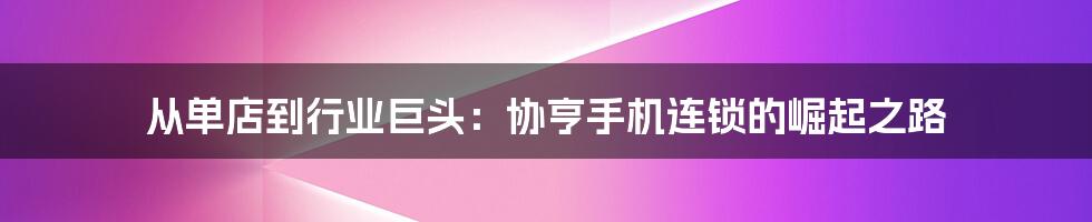 从单店到行业巨头：协亨手机连锁的崛起之路