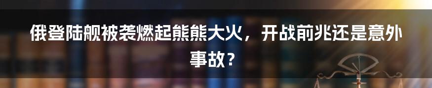 俄登陆舰被袭燃起熊熊大火，开战前兆还是意外事故？