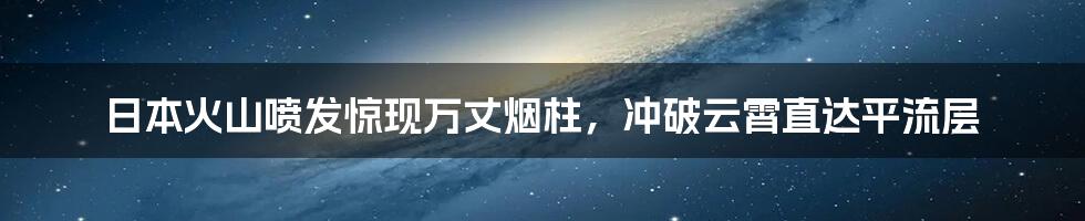 日本火山喷发惊现万丈烟柱，冲破云霄直达平流层