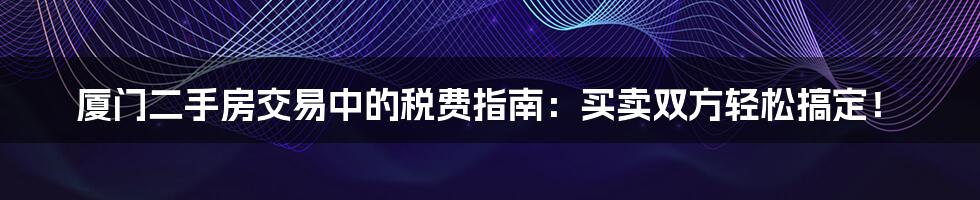 厦门二手房交易中的税费指南：买卖双方轻松搞定！