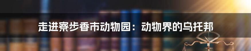 走进寮步香市动物园：动物界的乌托邦