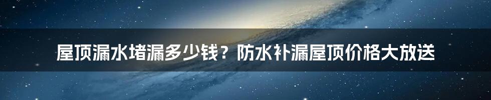 屋顶漏水堵漏多少钱？防水补漏屋顶价格大放送