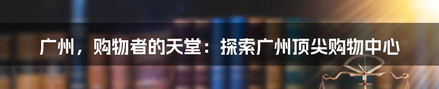 广州，购物者的天堂：探索广州顶尖购物中心