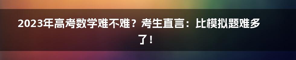 2023年高考数学难不难？考生直言：比模拟题难多了！