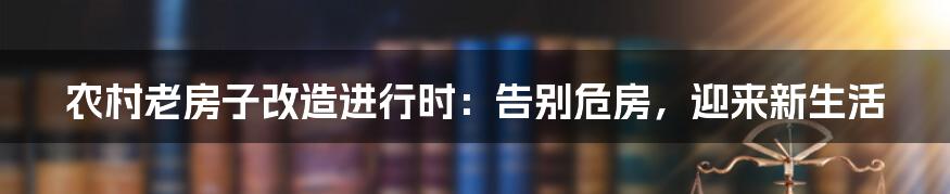 农村老房子改造进行时：告别危房，迎来新生活