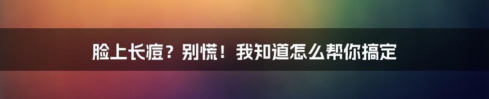 脸上长痘？别慌！我知道怎么帮你搞定