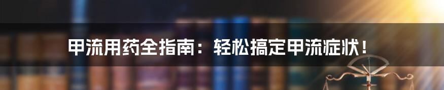 甲流用药全指南：轻松搞定甲流症状！