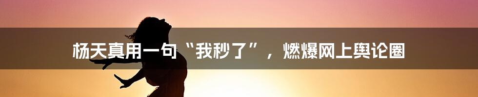 杨天真用一句“我秒了”，燃爆网上舆论圈