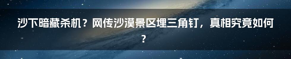 沙下暗藏杀机？网传沙漠景区埋三角钉，真相究竟如何？