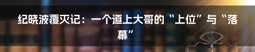 纪晓波覆灭记：一个道上大哥的“上位”与“落幕”