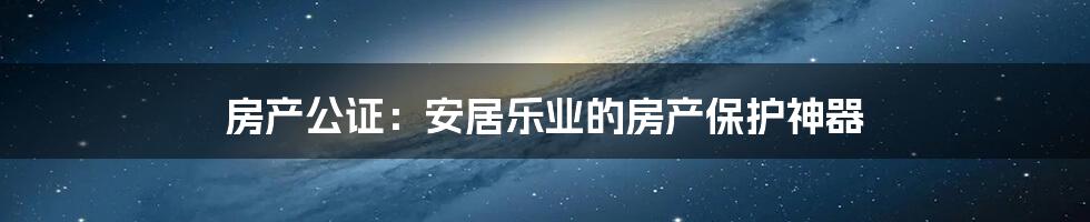 房产公证：安居乐业的房产保护神器