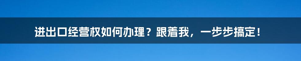 进出口经营权如何办理？跟着我，一步步搞定！