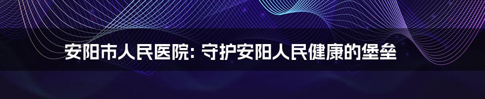 安阳市人民医院: 守护安阳人民健康的堡垒