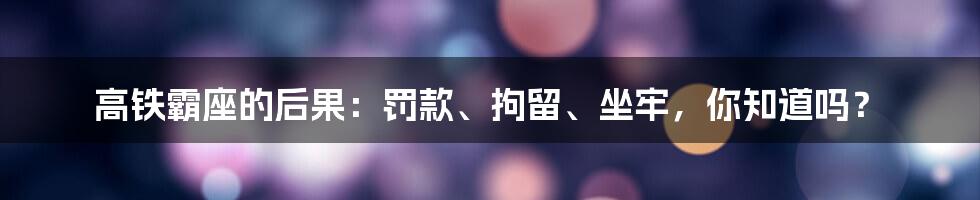 高铁霸座的后果：罚款、拘留、坐牢，你知道吗？