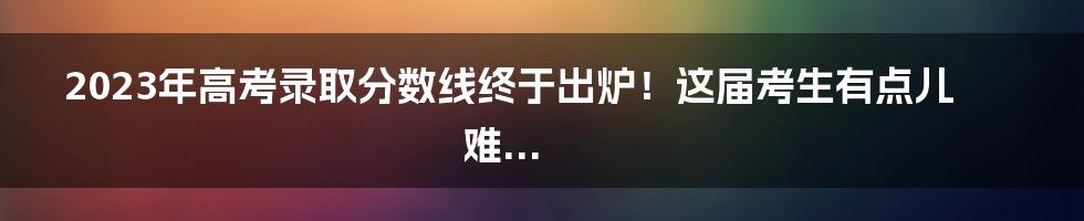 2023年高考录取分数线终于出炉！这届考生有点儿难...