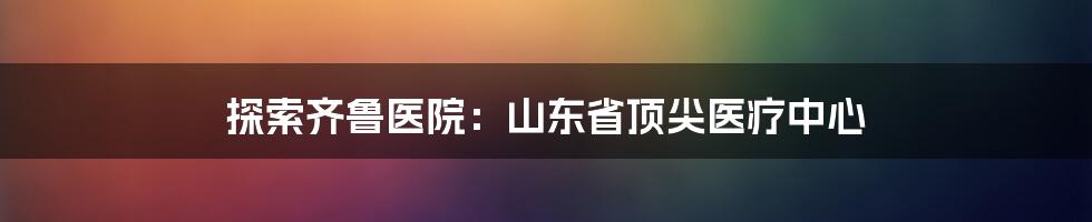 探索齐鲁医院：山东省顶尖医疗中心