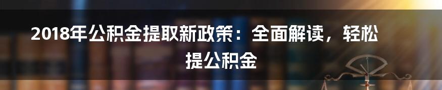 2018年公积金提取新政策：全面解读，轻松提公积金