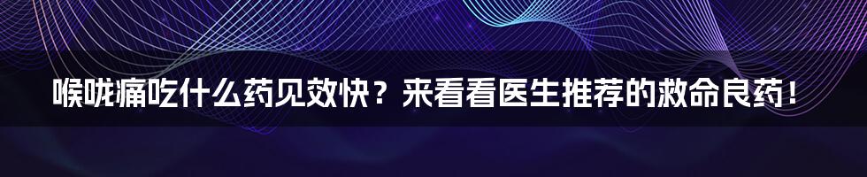 喉咙痛吃什么药见效快？来看看医生推荐的救命良药！