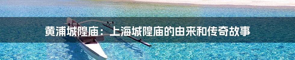 黄浦城隍庙：上海城隍庙的由来和传奇故事