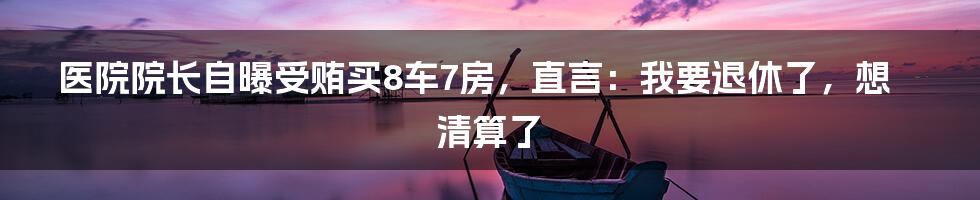 医院院长自曝受贿买8车7房，直言：我要退休了，想清算了