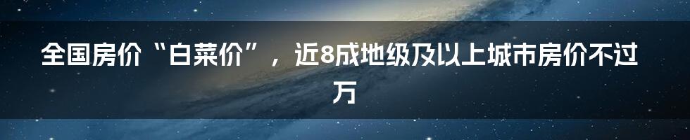 全国房价“白菜价”，近8成地级及以上城市房价不过万