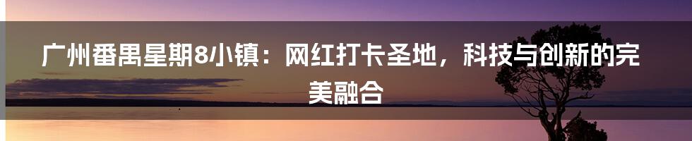 广州番禺星期8小镇：网红打卡圣地，科技与创新的完美融合