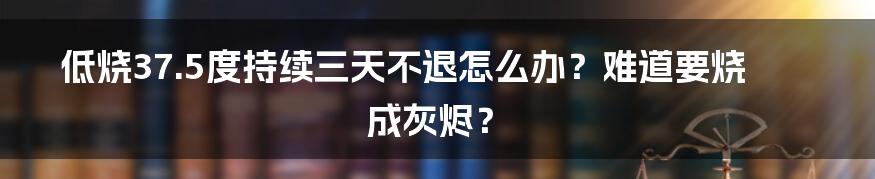 低烧37.5度持续三天不退怎么办？难道要烧成灰烬？