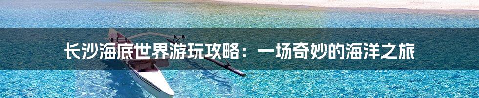 长沙海底世界游玩攻略：一场奇妙的海洋之旅