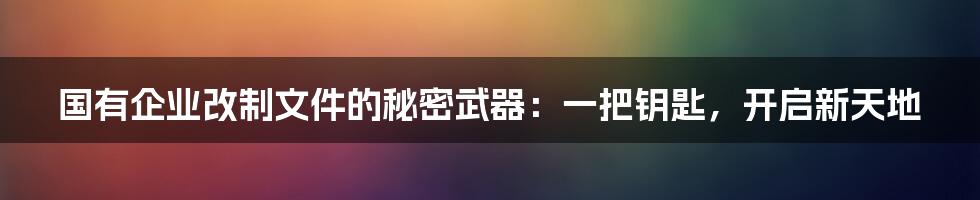 国有企业改制文件的秘密武器：一把钥匙，开启新天地