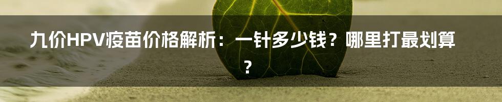 九价HPV疫苗价格解析：一针多少钱？哪里打最划算？