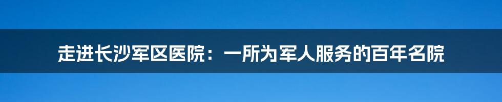 走进长沙军区医院：一所为军人服务的百年名院