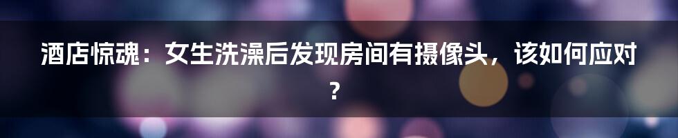 酒店惊魂：女生洗澡后发现房间有摄像头，该如何应对？