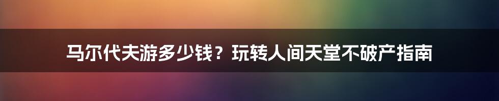 马尔代夫游多少钱？玩转人间天堂不破产指南