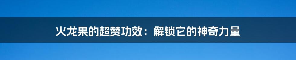 火龙果的超赞功效：解锁它的神奇力量