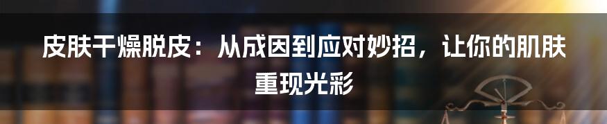 皮肤干燥脱皮：从成因到应对妙招，让你的肌肤重现光彩