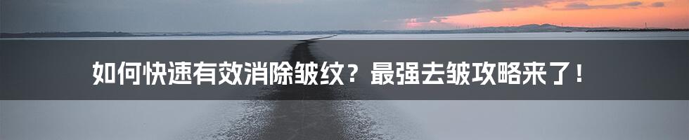 如何快速有效消除皱纹？最强去皱攻略来了！