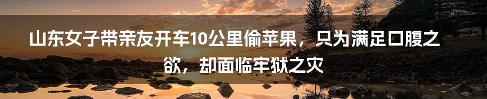 山东女子带亲友开车10公里偷苹果，只为满足口腹之欲，却面临牢狱之灾