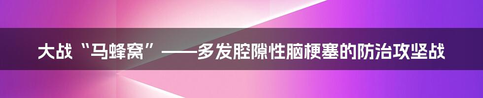 大战“马蜂窝”——多发腔隙性脑梗塞的防治攻坚战