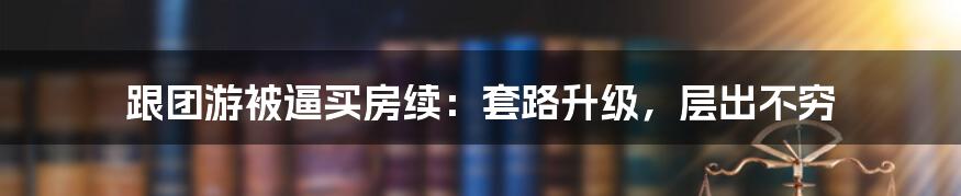 跟团游被逼买房续：套路升级，层出不穷