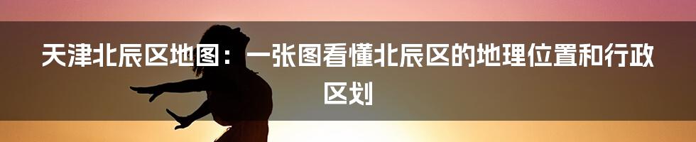 天津北辰区地图：一张图看懂北辰区的地理位置和行政区划