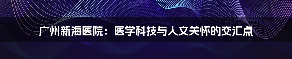 广州新海医院：医学科技与人文关怀的交汇点