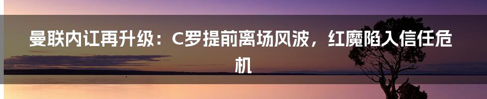 曼联内讧再升级：C罗提前离场风波，红魔陷入信任危机